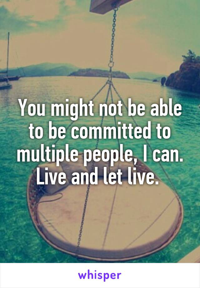 You might not be able to be committed to multiple people, I can. Live and let live. 