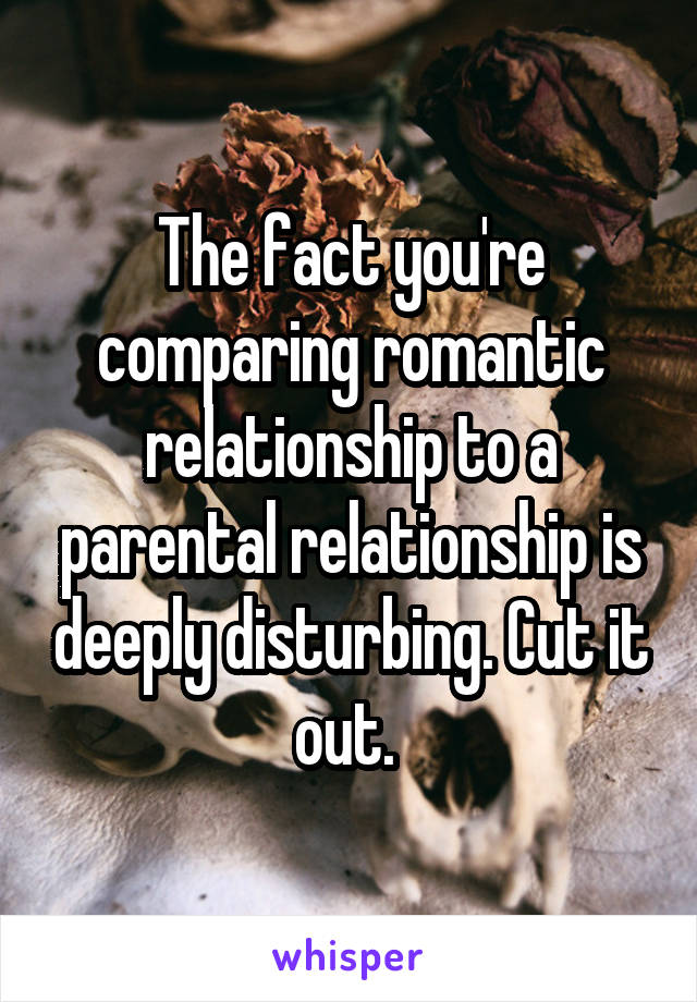 The fact you're comparing romantic relationship to a parental relationship is deeply disturbing. Cut it out. 