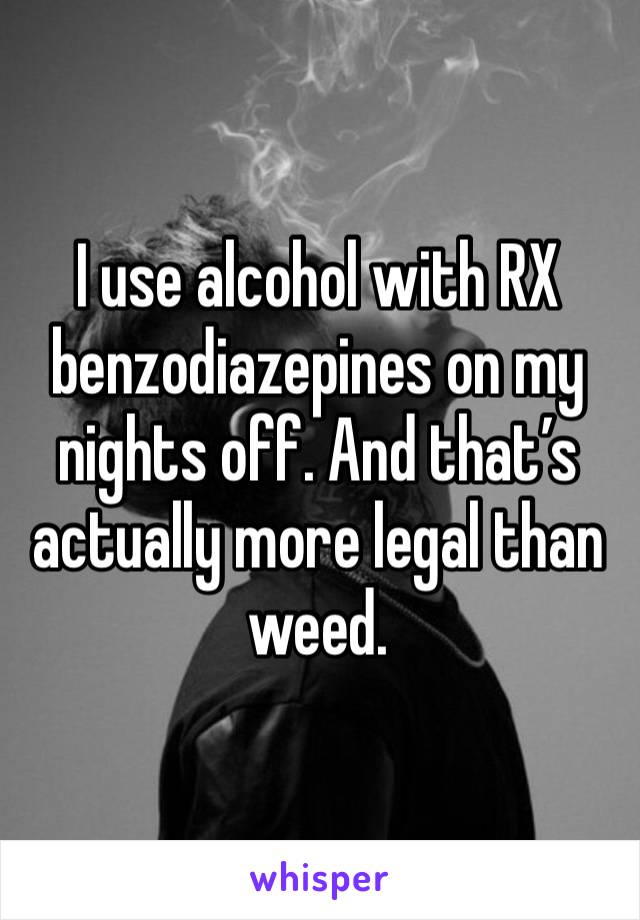 I use alcohol with RX benzodiazepines on my nights off. And that’s actually more legal than weed. 