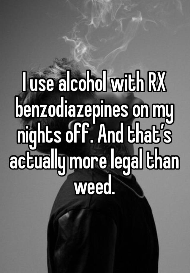 I use alcohol with RX benzodiazepines on my nights off. And that’s actually more legal than weed. 