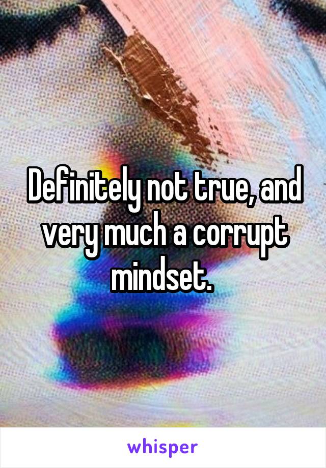 Definitely not true, and very much a corrupt mindset. 