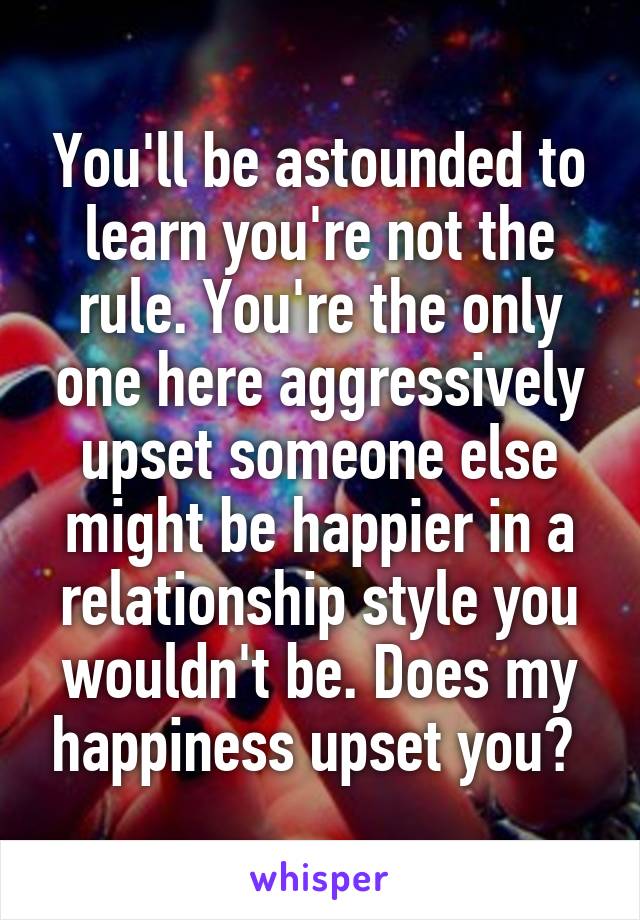 You'll be astounded to learn you're not the rule. You're the only one here aggressively upset someone else might be happier in a relationship style you wouldn't be. Does my happiness upset you? 