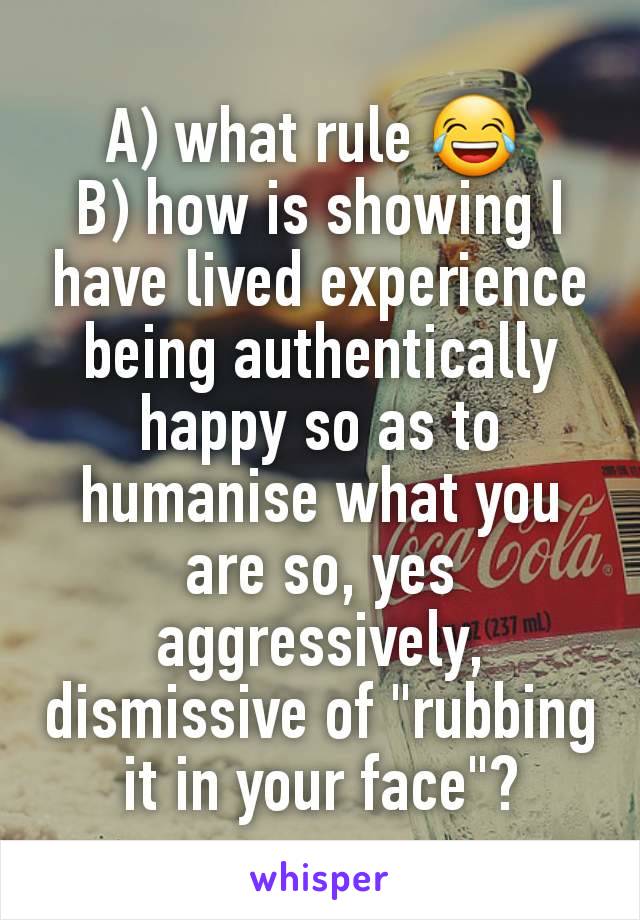 A) what rule 😂 
B) how is showing I have lived experience being authentically happy so as to humanise what you are so, yes aggressively, dismissive of "rubbing it in your face"?