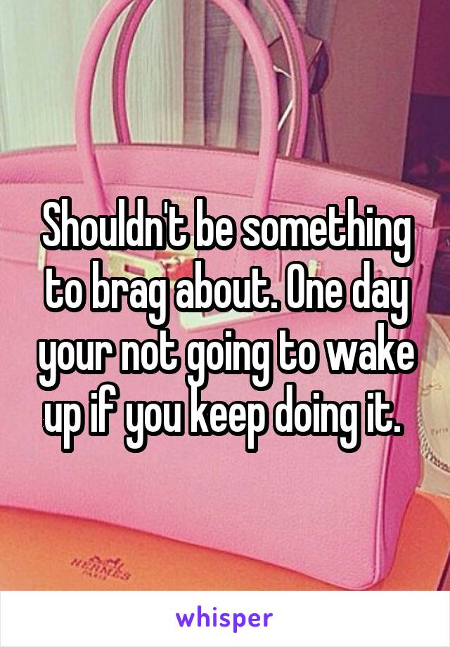 Shouldn't be something to brag about. One day your not going to wake up if you keep doing it. 