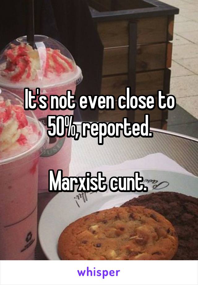 It's not even close to 50%, reported.

Marxist cunt. 