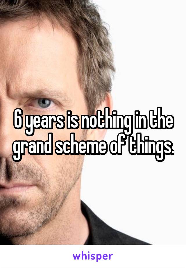 6 years is nothing in the grand scheme of things.