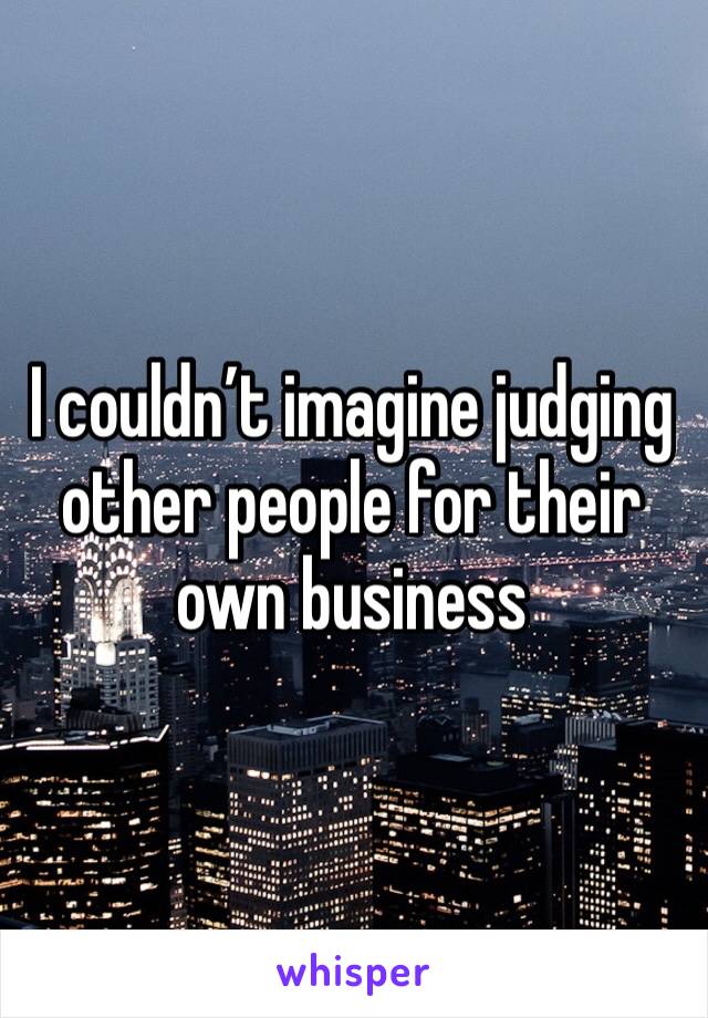 I couldn’t imagine judging other people for their own business