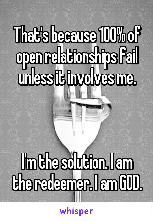 That's because 100% of open relationships fail unless it involves me.



I'm the solution. I am the redeemer. I am GOD.