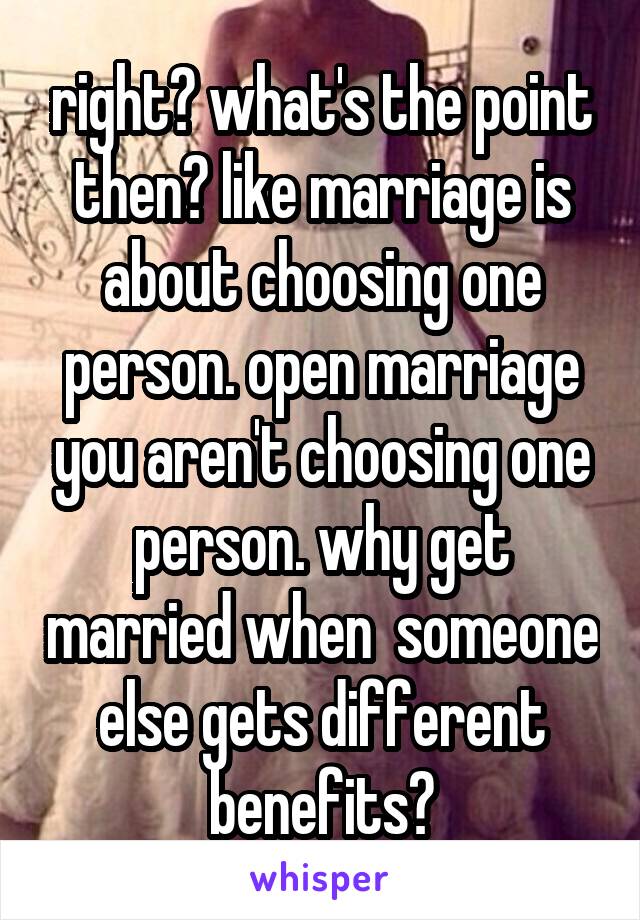 right? what's the point then? like marriage is about choosing one person. open marriage you aren't choosing one person. why get married when  someone else gets different benefits?