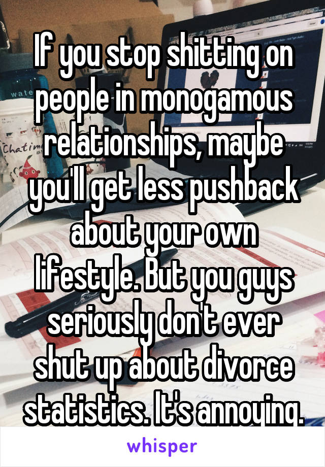 If you stop shitting on people in monogamous relationships, maybe you'll get less pushback about your own lifestyle. But you guys seriously don't ever shut up about divorce statistics. It's annoying.