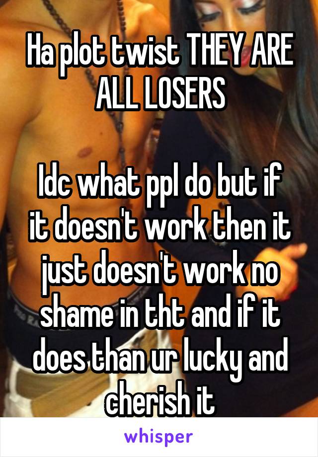 Ha plot twist THEY ARE ALL LOSERS

Idc what ppl do but if it doesn't work then it just doesn't work no shame in tht and if it does than ur lucky and cherish it