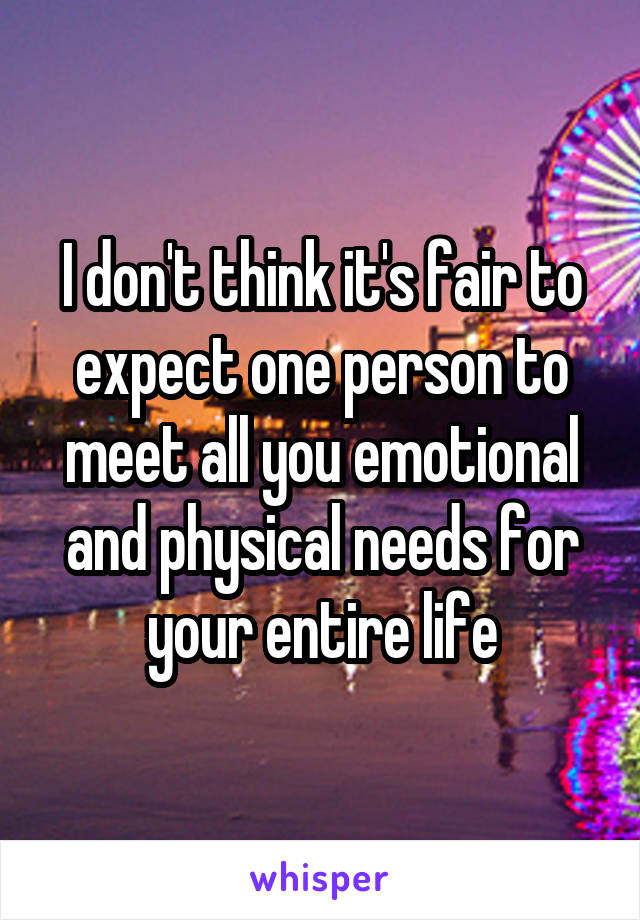 I don't think it's fair to expect one person to meet all you emotional and physical needs for your entire life