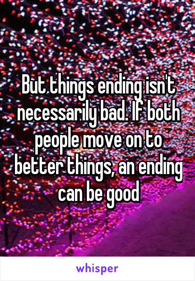 But things ending isn't necessarily bad. If both people move on to better things, an ending can be good