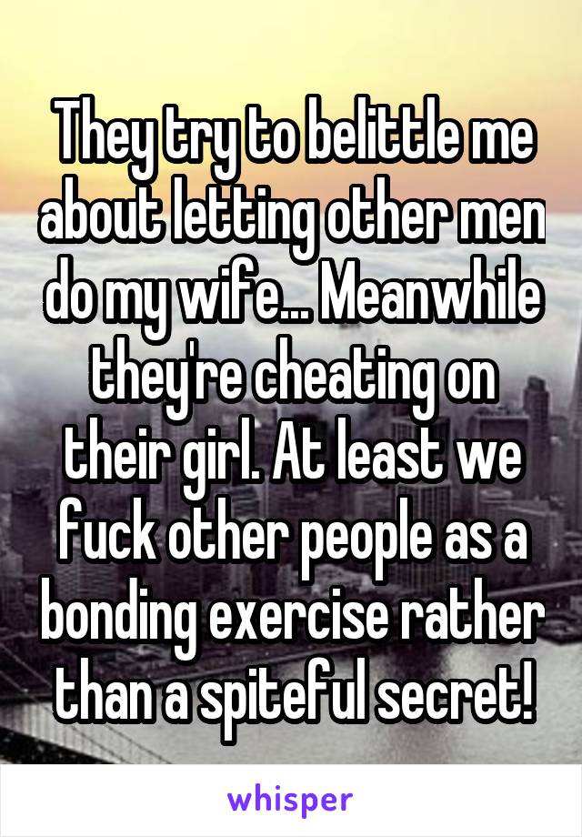 They try to belittle me about letting other men do my wife... Meanwhile they're cheating on their girl. At least we fuck other people as a bonding exercise rather than a spiteful secret!