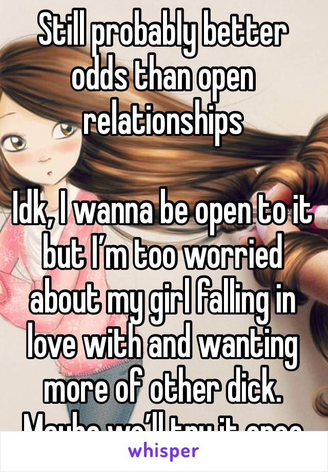 Still probably better odds than open relationships

Idk, I wanna be open to it but I’m too worried about my girl falling in love with and wanting more of other dick. Maybe we’ll try it once