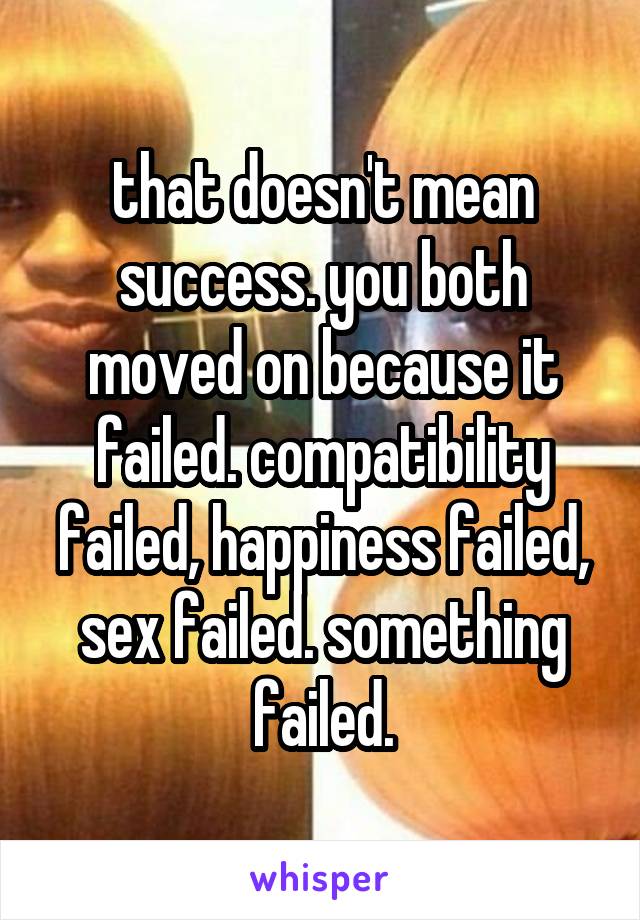 that doesn't mean success. you both moved on because it failed. compatibility failed, happiness failed, sex failed. something failed.