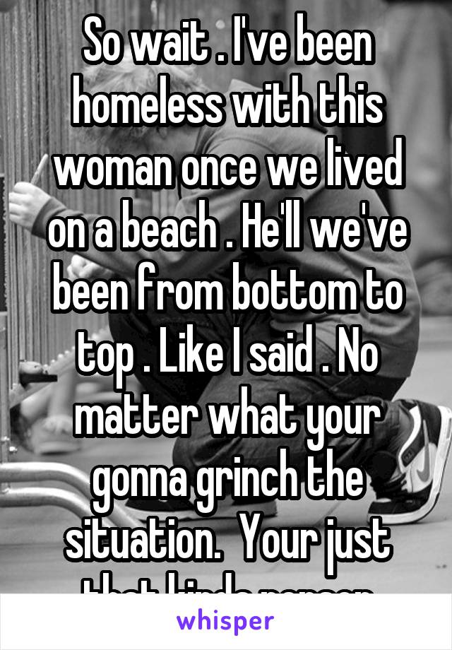 So wait . I've been homeless with this woman once we lived on a beach . He'll we've been from bottom to top . Like I said . No matter what your gonna grinch the situation.  Your just that kinda person