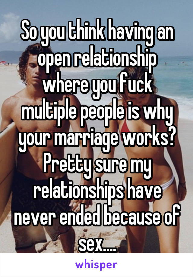 So you think having an open relationship where you fuck multiple people is why your marriage works? Pretty sure my relationships have never ended because of sex....