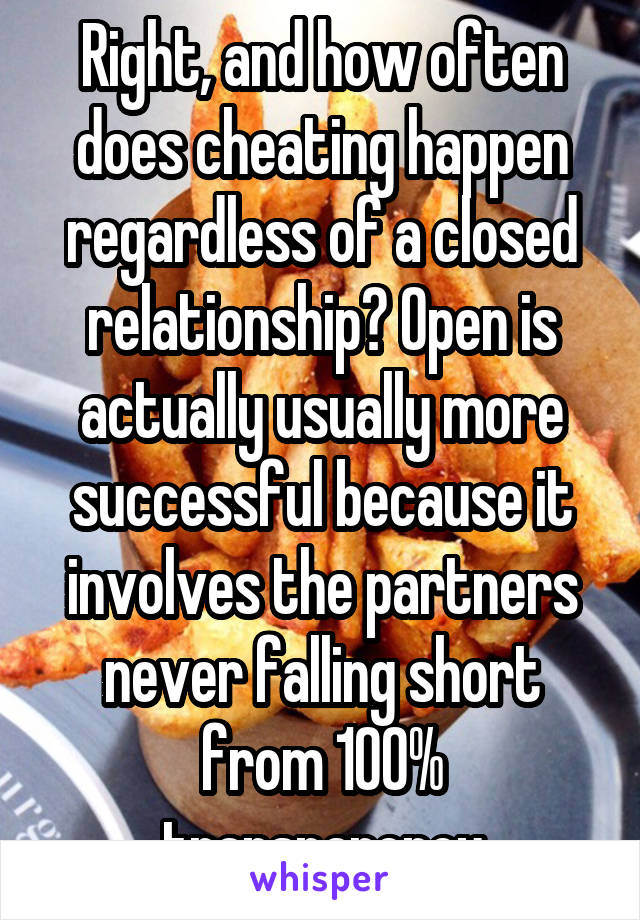 Right, and how often does cheating happen regardless of a closed relationship? Open is actually usually more successful because it involves the partners never falling short from 100% transparency