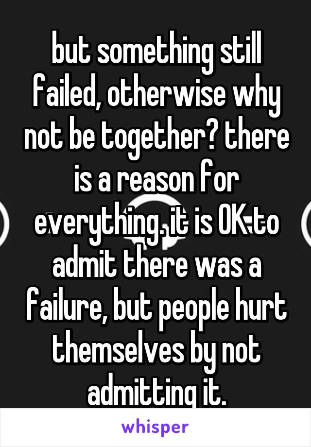 but something still failed, otherwise why not be together? there is a reason for everything. it is OK to admit there was a failure, but people hurt themselves by not admitting it.