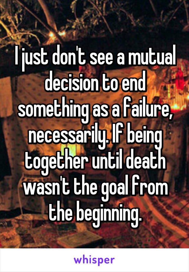 I just don't see a mutual decision to end something as a failure, necessarily. If being together until death wasn't the goal from the beginning.