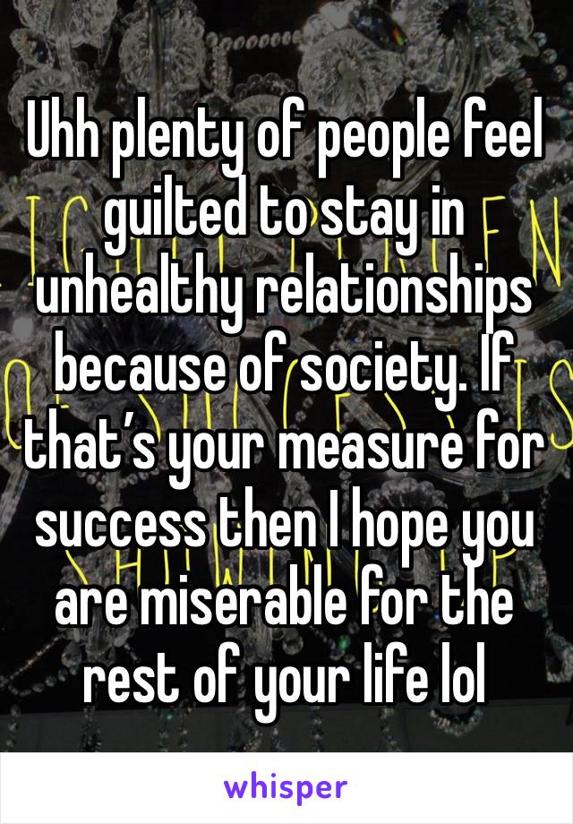 Uhh plenty of people feel guilted to stay in unhealthy relationships because of society. If that’s your measure for success then I hope you are miserable for the rest of your life lol