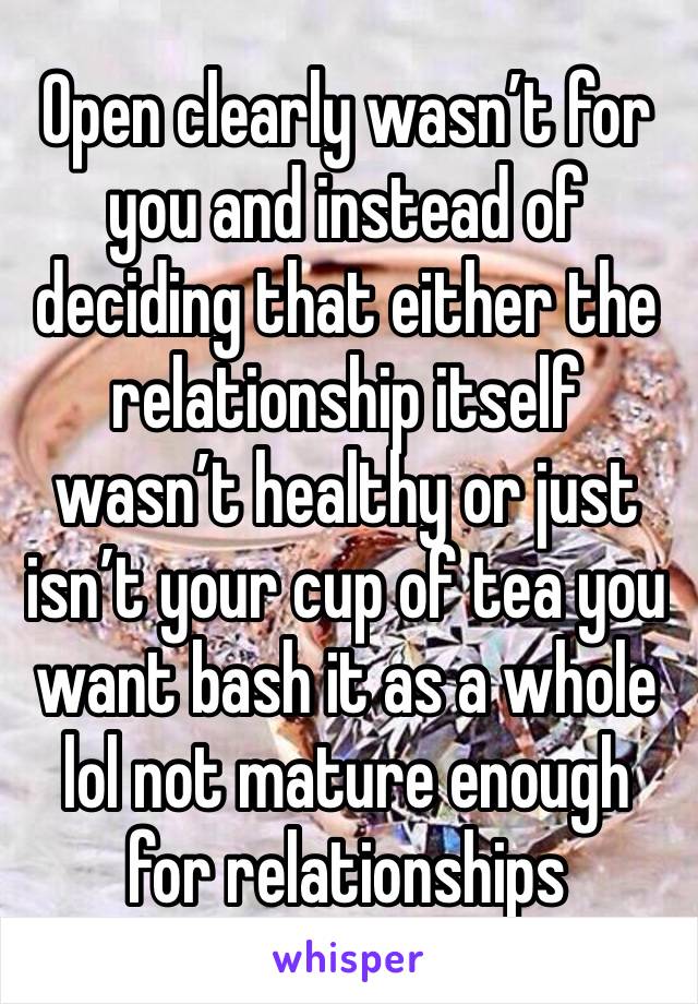 Open clearly wasn’t for you and instead of deciding that either the relationship itself wasn’t healthy or just isn’t your cup of tea you want bash it as a whole lol not mature enough for relationships