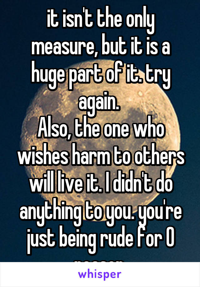 it isn't the only measure, but it is a huge part of it. try again. 
Also, the one who wishes harm to others will live it. I didn't do anything to you. you're just being rude for 0 reason.