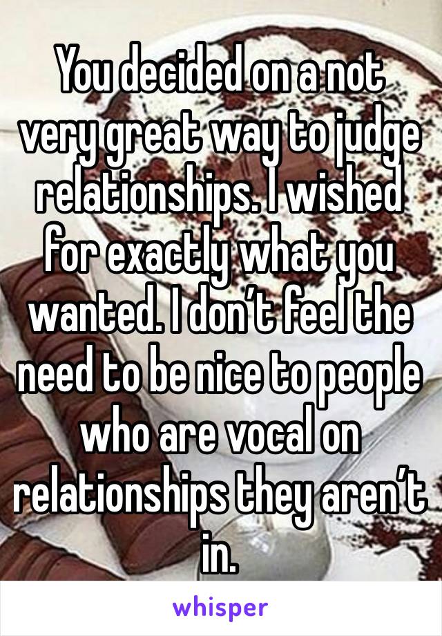 You decided on a not very great way to judge relationships. I wished for exactly what you wanted. I don’t feel the need to be nice to people who are vocal on relationships they aren’t in.