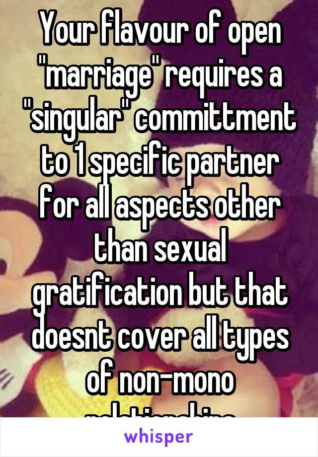 Your flavour of open "marriage" requires a "singular" committment to 1 specific partner for all aspects other than sexual gratification but that doesnt cover all types of non-mono relationships