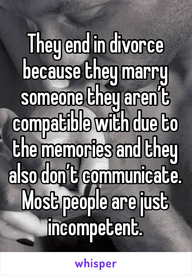 They end in divorce because they marry someone they aren’t compatible with due to the memories and they also don’t communicate. Most people are just incompetent. 