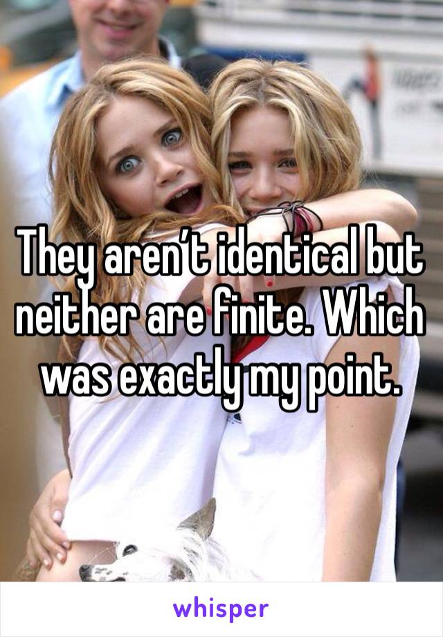 They aren’t identical but neither are finite. Which was exactly my point. 