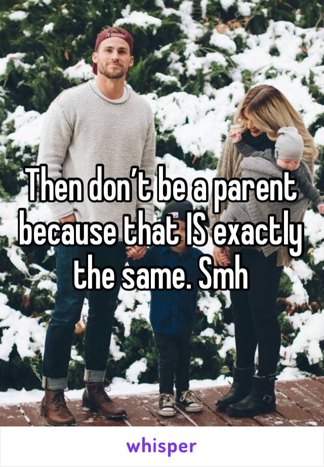 Then don’t be a parent because that IS exactly the same. Smh 