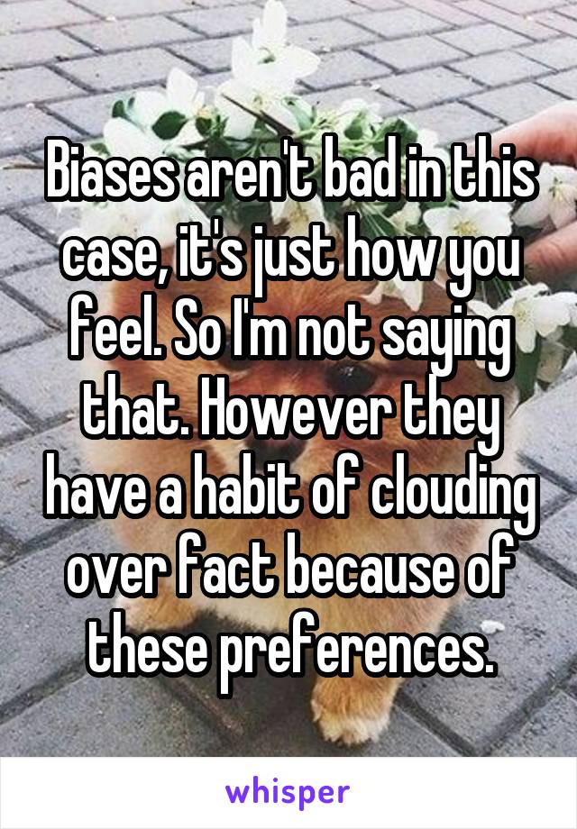 Biases aren't bad in this case, it's just how you feel. So I'm not saying that. However they have a habit of clouding over fact because of these preferences.