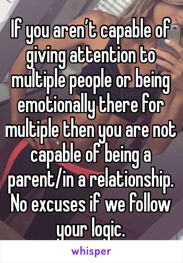 If you aren’t capable of giving attention to multiple people or being emotionally there for multiple then you are not capable of being a parent/in a relationship. No excuses if we follow your logic. 