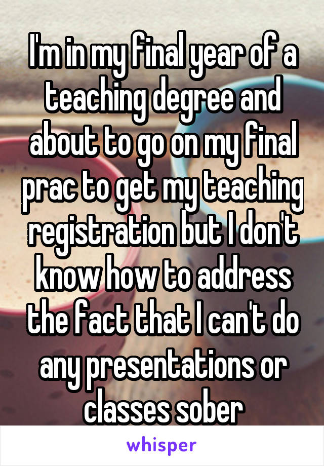 I'm in my final year of a teaching degree and about to go on my final prac to get my teaching registration but I don't know how to address the fact that I can't do any presentations or classes sober