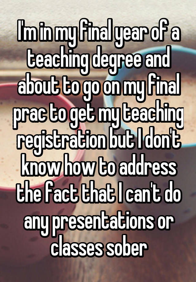 I'm in my final year of a teaching degree and about to go on my final prac to get my teaching registration but I don't know how to address the fact that I can't do any presentations or classes sober