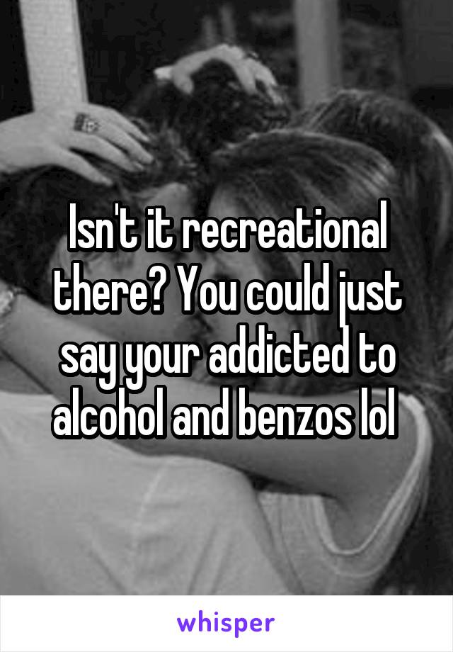 Isn't it recreational there? You could just say your addicted to alcohol and benzos lol 