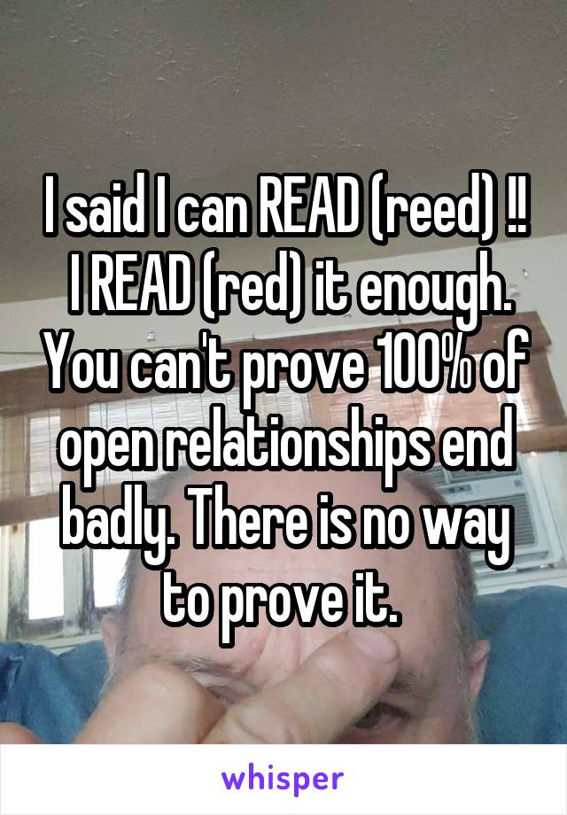 I said I can READ (reed) !!
 I READ (red) it enough. You can't prove 100% of open relationships end badly. There is no way to prove it. 