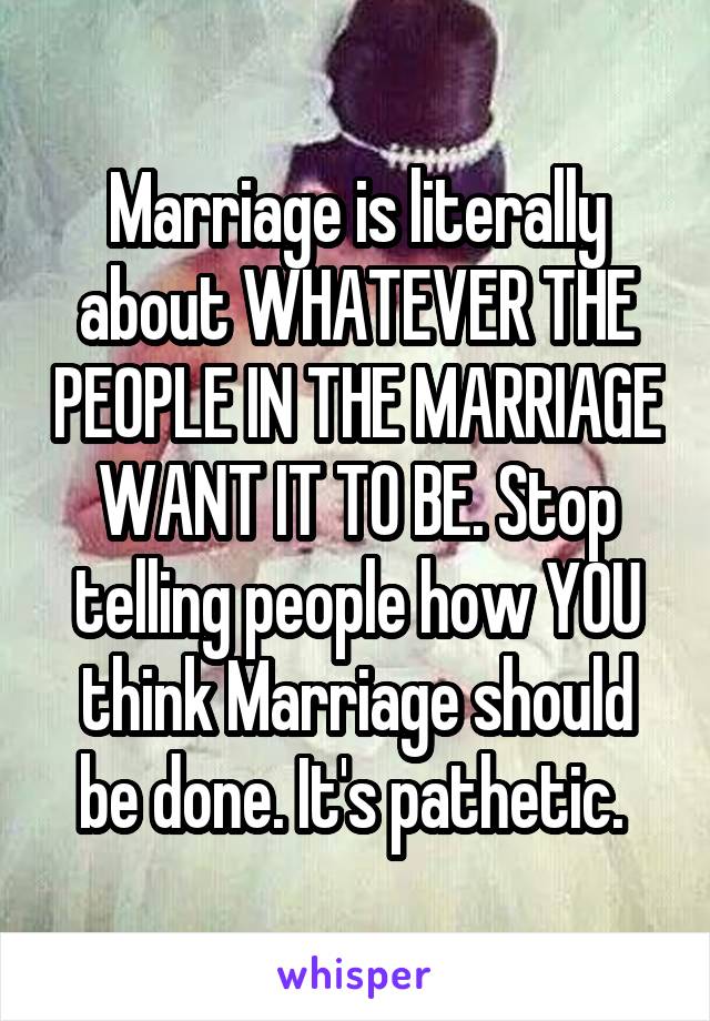 Marriage is literally about WHATEVER THE PEOPLE IN THE MARRIAGE WANT IT TO BE. Stop telling people how YOU think Marriage should be done. It's pathetic. 