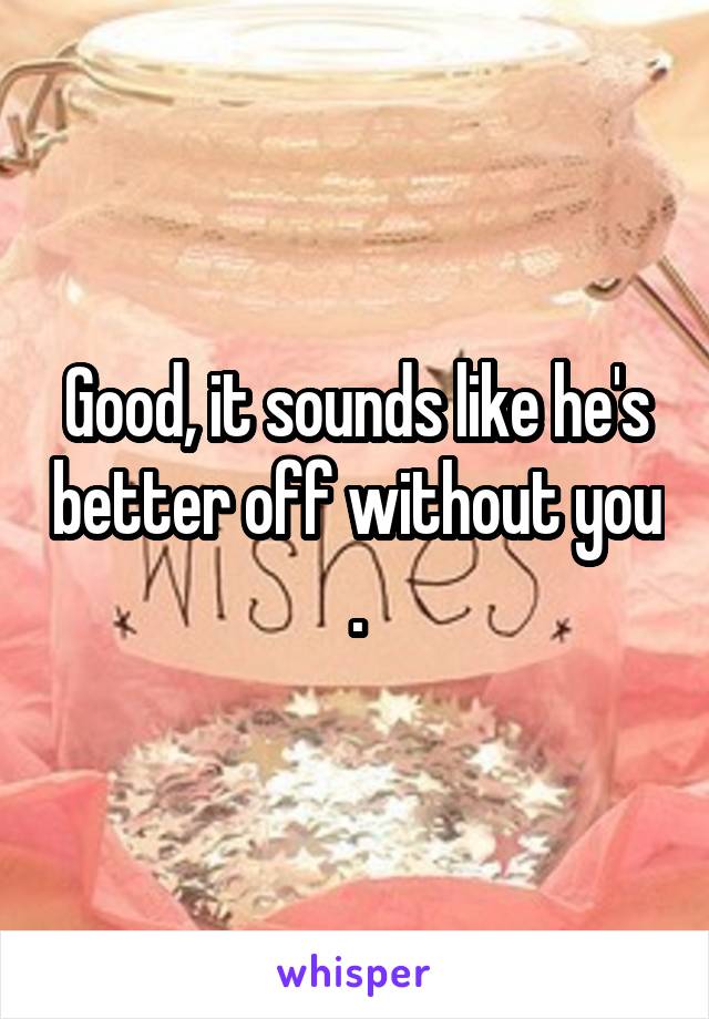 Good, it sounds like he's better off without you .