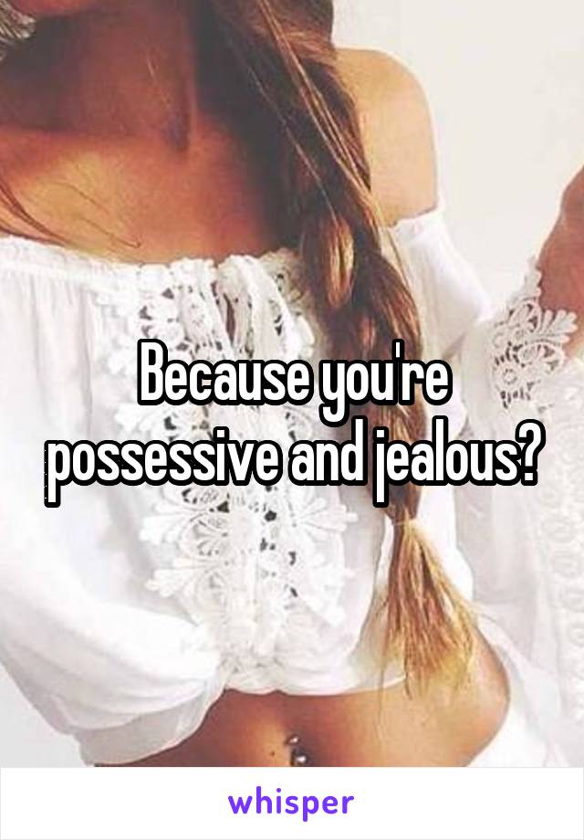 Because you're possessive and jealous?