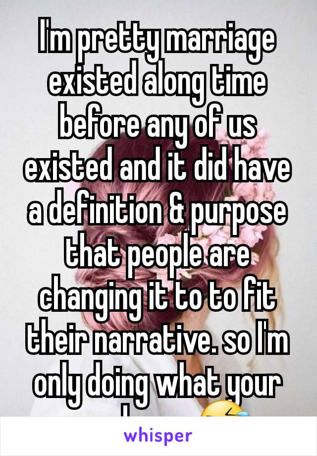 I'm pretty marriage existed along time before any of us existed and it did have a definition & purpose that people are changing it to to fit their narrative. so I'm only doing what your people are 🤣