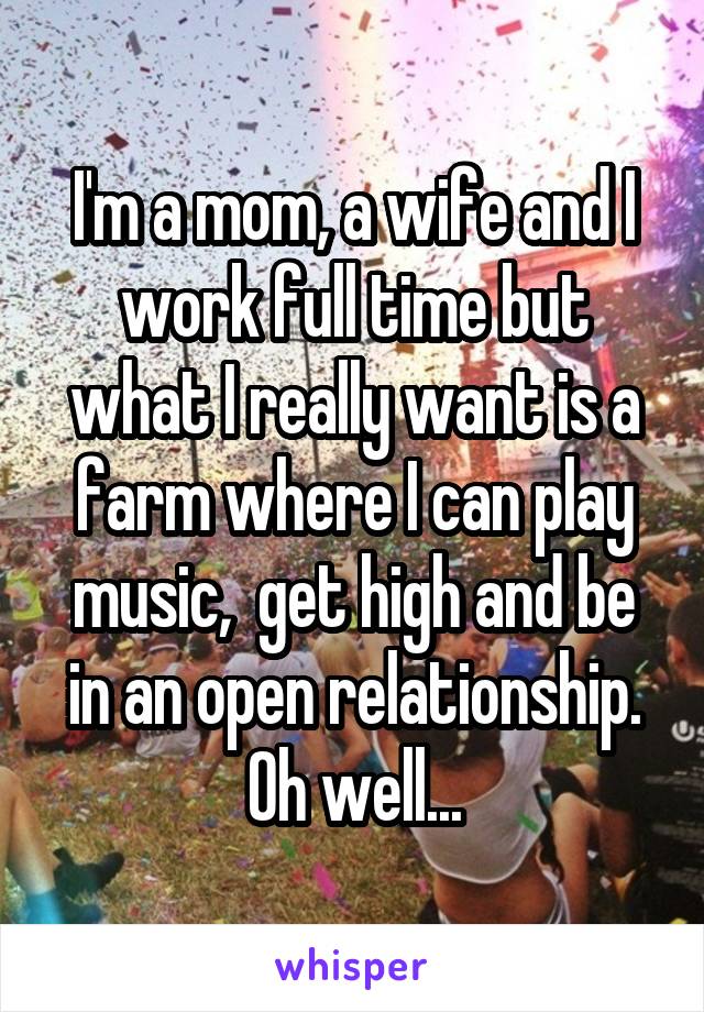 I'm a mom, a wife and I work full time but what I really want is a farm where I can play music,  get high and be in an open relationship. Oh well...