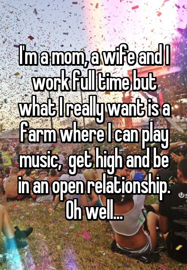 I'm a mom, a wife and I work full time but what I really want is a farm where I can play music,  get high and be in an open relationship. Oh well...