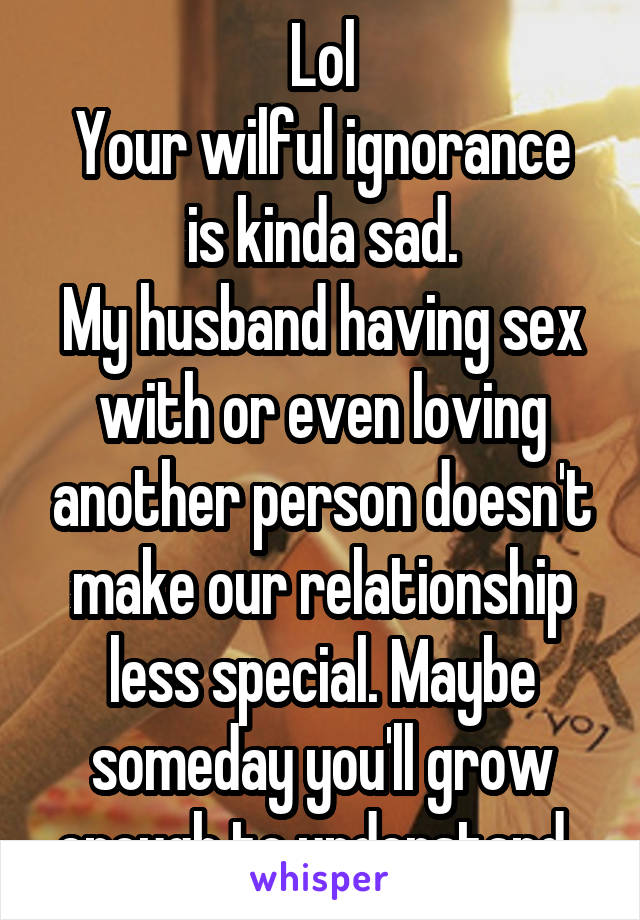 Lol
Your wilful ignorance is kinda sad.
My husband having sex with or even loving another person doesn't make our relationship less special. Maybe someday you'll grow enough to understand. 