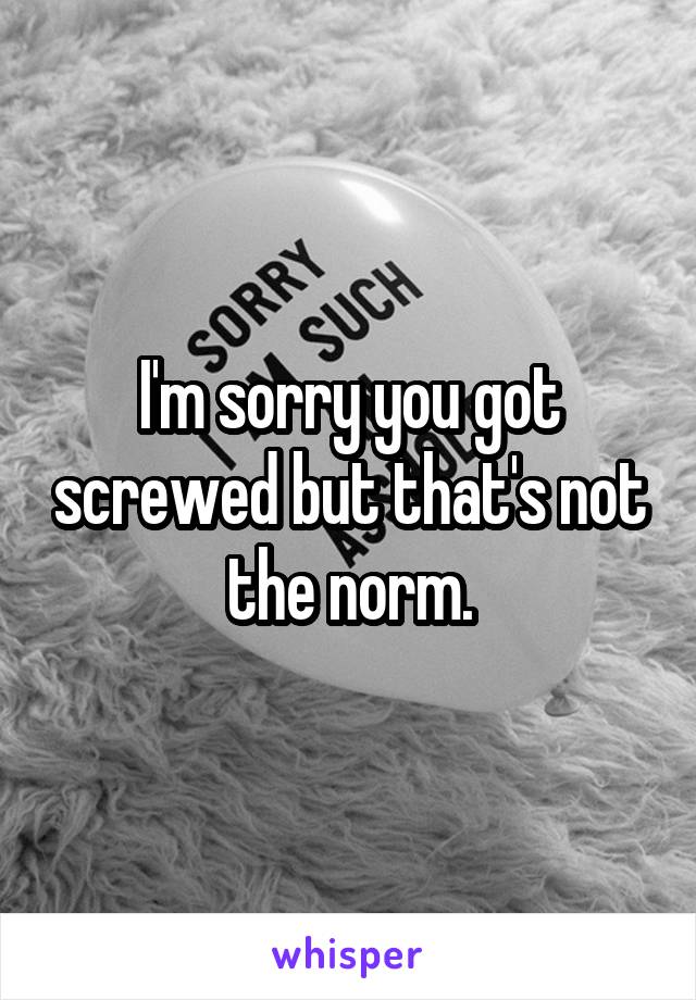 I'm sorry you got screwed but that's not the norm.