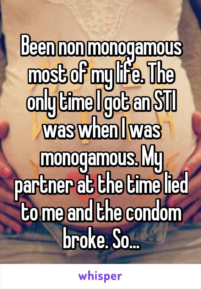 Been non monogamous most of my life. The only time I got an STI was when I was monogamous. My partner at the time lied to me and the condom broke. So...