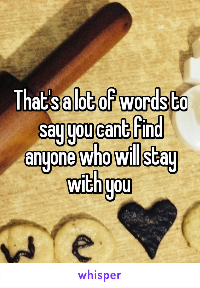 That's a lot of words to say you cant find anyone who will stay with you 