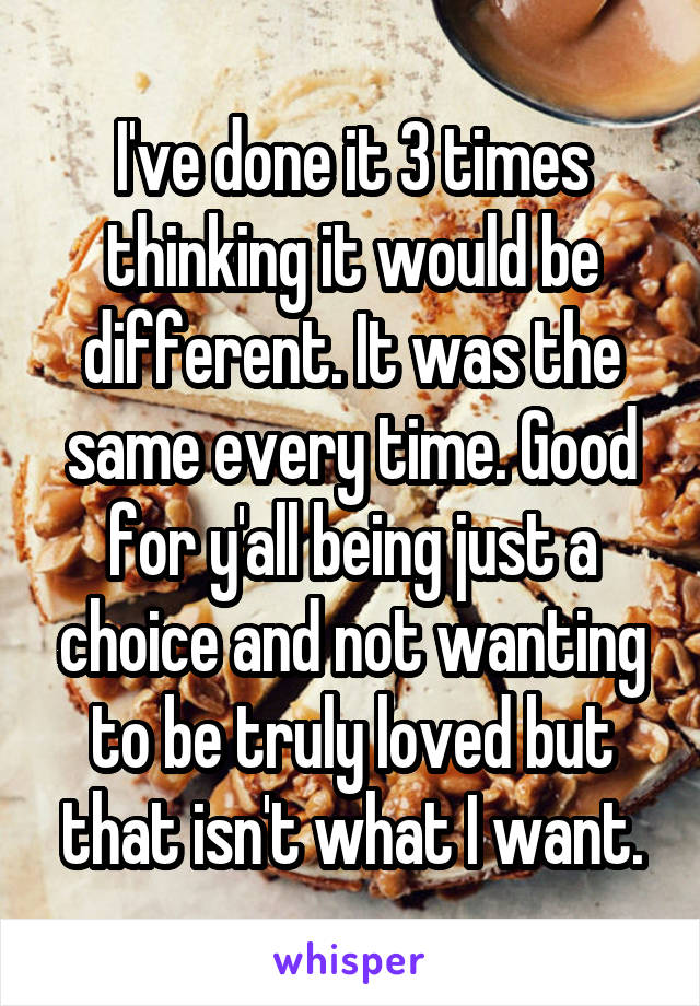 I've done it 3 times thinking it would be different. It was the same every time. Good for y'all being just a choice and not wanting to be truly loved but that isn't what I want.